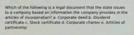 Which of the following is a legal document that the state issues to a company based on information the company provides in the articles of incorporation? a. Corporate deed b. Dividend certificate c. Stock certificate d. Corporate charter e. Articles of partnership