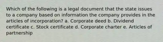 Which of the following is a legal document that the state issues to a company based on information the company provides in the articles of incorporation? a. Corporate deed b. Dividend certificate c. Stock certificate d. Corporate charter e. Articles of partnership