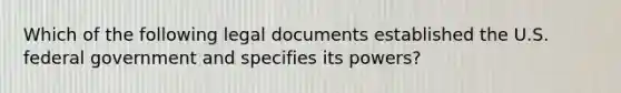 Which of the following legal documents established the U.S. federal government and specifies its powers?