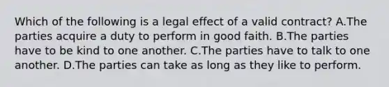 Which of the following is a legal effect of a valid contract? A.The parties acquire a duty to perform in good faith. B.The parties have to be kind to one another. C.The parties have to talk to one another. D.The parties can take as long as they like to perform.