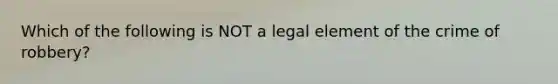 Which of the following is NOT a legal element of the crime of robbery?