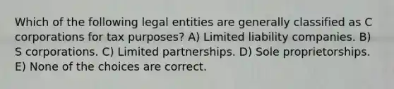 Which of the following legal entities are generally classified as C corporations for tax purposes? A) Limited liability companies. B) S corporations. C) Limited partnerships. D) Sole proprietorships. E) None of the choices are correct.