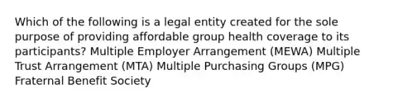 Which of the following is a legal entity created for the sole purpose of providing affordable group health coverage to its participants? Multiple Employer Arrangement (MEWA) Multiple Trust Arrangement (MTA) Multiple Purchasing Groups (MPG) Fraternal Benefit Society