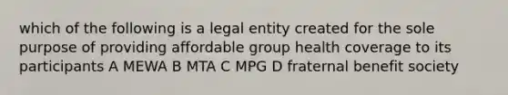 which of the following is a legal entity created for the sole purpose of providing affordable group health coverage to its participants A MEWA B MTA C MPG D fraternal benefit society