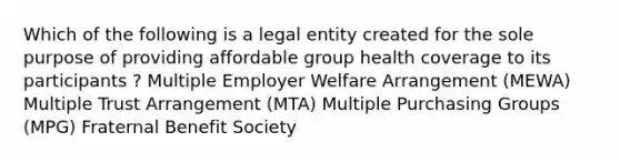 Which of the following is a legal entity created for the sole purpose of providing affordable group health coverage to its participants ? Multiple Employer Welfare Arrangement (MEWA) Multiple Trust Arrangement (MTA) Multiple Purchasing Groups (MPG) Fraternal Benefit Society