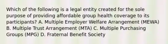 Which of the following is a legal entity created for the sole purpose of providing affordable group health coverage to its participants? A. Multiple Employer Welfare Arrangement (MEWA) B. Multiple Trust Arrangement (MTA) C. Multiple Purchasing Groups (MPG) D. Fraternal Benefit Society