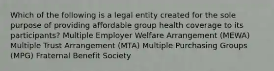 Which of the following is a legal entity created for the sole purpose of providing affordable group health coverage to its participants? Multiple Employer Welfare Arrangement (MEWA) Multiple Trust Arrangement (MTA) Multiple Purchasing Groups (MPG) Fraternal Benefit Society