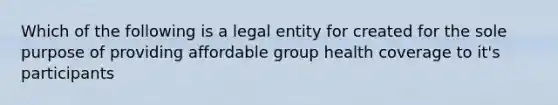 Which of the following is a legal entity for created for the sole purpose of providing affordable group health coverage to it's participants