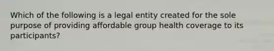 Which of the following is a legal entity created for the sole purpose of providing affordable group health coverage to its participants?