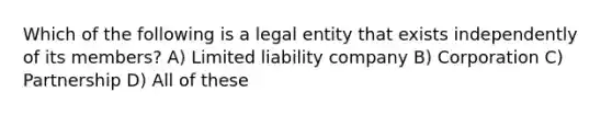 Which of the following is a legal entity that exists independently of its members? A) Limited liability company B) Corporation C) Partnership D) All of these