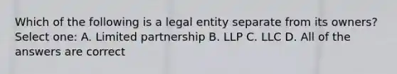 Which of the following is a legal entity separate from its owners? Select one: A. Limited partnership B. LLP C. LLC D. All of the answers are correct