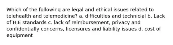 Which of the following are legal and ethical issues related to telehealth and telemedicine? a. difficulties and technicial b. Lack of HIE standards c. lack of reimbursement, privacy and confidentially concerns, licensures and liability issues d. cost of equipment