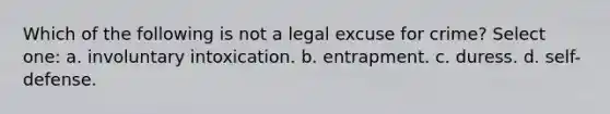 Which of the following is not a legal excuse for crime? Select one: a. involuntary intoxication. b. entrapment. c. duress. d. self-defense.