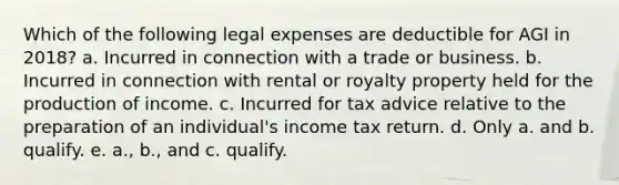 Which of the following legal expenses are deductible for AGI in 2018? a. Incurred in connection with a trade or business. b. Incurred in connection with rental or royalty property held for the production of income. c. Incurred for tax advice relative to the preparation of an individual's income tax return. d. Only a. and b. qualify. e. a., b., and c. qualify.