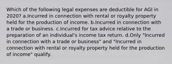 Which of the following legal expenses are deductible for AGI in 2020? a.Incurred in connection with rental or royalty property held for the production of income. b.Incurred in connection with a trade or business. c.Incurred for tax advice relative to the preparation of an individual's income tax return. d.Only "Incurred in connection with a trade or business" and "Incurred in connection with rental or royalty property held for the production of income" qualify.