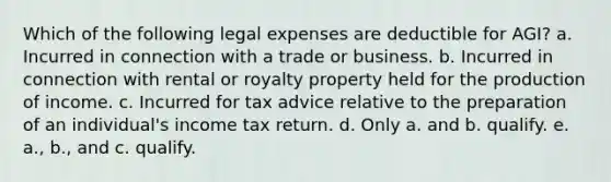 Which of the following legal expenses are deductible for AGI? a. Incurred in connection with a trade or business. b. Incurred in connection with rental or royalty property held for the production of income. c. Incurred for tax advice relative to the preparation of an individual's income tax return. d. Only a. and b. qualify. e. a., b., and c. qualify.