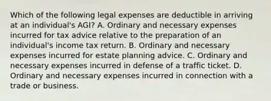 Which of the following legal expenses are deductible in arriving at an individual's AGI? A. Ordinary and necessary expenses incurred for tax advice relative to the preparation of an individual's income tax return. B. Ordinary and necessary expenses incurred for estate planning advice. C. Ordinary and necessary expenses incurred in defense of a traffic ticket. D. Ordinary and necessary expenses incurred in connection with a trade or business.