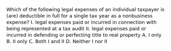 Which of the following legal expenses of an individual taxpayer is (are) deductible in full for a single tax year as a nonbusiness expense? I. legal expenses paid or incurred in connection with being represented at a tax audit II. legal expenses paid or incurred in defending or perfecting title to real property A. I only B. II only C. Both I and II D. Neither I nor II