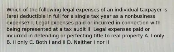 Which of the following legal expenses of an individual taxpayer is (are) deductible in full for a single tax year as a nonbusiness expense? I. Legal expenses paid or incurred in connection with being represented at a tax audit II. Legal expenses paid or incurred in defending or perfecting title to real property A. I only B. II only C. Both I and II D. Neither I nor II