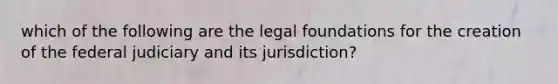 which of the following are the legal foundations for the creation of the federal judiciary and its jurisdiction?