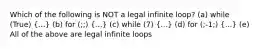 Which of the following is NOT a legal infinite loop? (a) while (True) (...) (b) for (;;) (...) (c) while (7) (...) (d) for (;-1;) (...) (e) All of the above are legal infinite loops