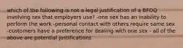 which of the following is not a legal justification of a BFOQ involving sex that employers use? -one sex has an inability to perform the work -personal contact with others require same sex -customers have a preference for dealing with one sex - all of the above are potential justifications