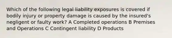 Which of the following legal liability exposures is covered if bodily injury or property damage is caused by the insured's negligent or faulty work? A Completed operations B Premises and Operations C Contingent liability D Products