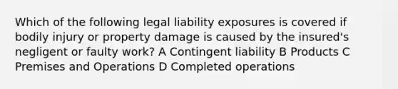 Which of the following legal liability exposures is covered if bodily injury or property damage is caused by the insured's negligent or faulty work? A Contingent liability B Products C Premises and Operations D Completed operations