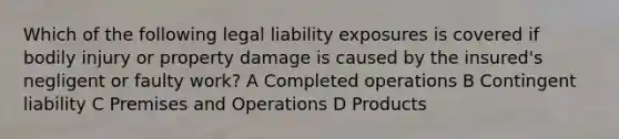 Which of the following legal liability exposures is covered if bodily injury or property damage is caused by the insured's negligent or faulty work? A Completed operations B Contingent liability C Premises and Operations D Products