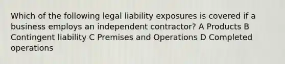 Which of the following legal liability exposures is covered if a business employs an independent contractor? A Products B Contingent liability C Premises and Operations D Completed operations