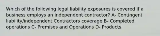 Which of the following legal liability exposures is covered if a business employs an independent contractor? A- Contingent liability/independent Contractors coverage B- Completed operations C- Premises and Operations D- Products