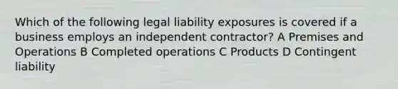 Which of the following legal liability exposures is covered if a business employs an independent contractor? A Premises and Operations B Completed operations C Products D Contingent liability