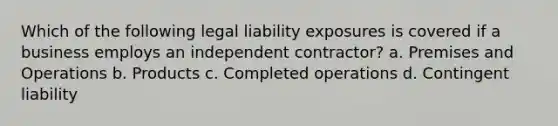 Which of the following legal liability exposures is covered if a business employs an independent contractor? a. Premises and Operations b. Products c. Completed operations d. Contingent liability