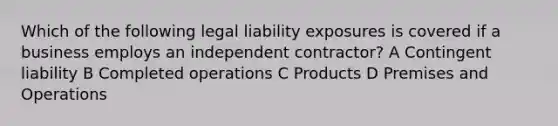 Which of the following legal liability exposures is covered if a business employs an independent contractor? A Contingent liability B Completed operations C Products D Premises and Operations