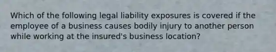 Which of the following legal liability exposures is covered if the employee of a business causes bodily injury to another person while working at the insured's business location?