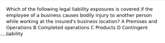 Which of the following legal liability exposures is covered if the employee of a business causes bodily injury to another person while working at the insured's business location? A Premises and Operations B Completed operations C Products D Contingent liability