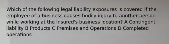 Which of the following legal liability exposures is covered if the employee of a business causes bodily injury to another person while working at the insured's business location? A Contingent liability B Products C Premises and Operations D Completed operations