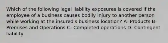 Which of the following legal liability exposures is covered if the employee of a business causes bodily injury to another person while working at the insured's business location? A- Products B- Premises and Operations C- Completed operations D- Contingent liability