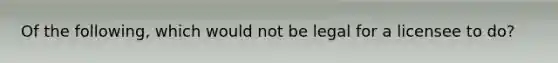 Of the following, which would not be legal for a licensee to do?