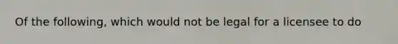 Of the following, which would not be legal for a licensee to do