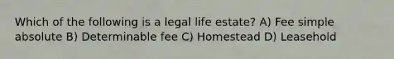 Which of the following is a legal life estate? A) Fee simple absolute B) Determinable fee C) Homestead D) Leasehold