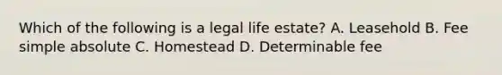 Which of the following is a legal life estate? A. Leasehold B. Fee simple absolute C. Homestead D. Determinable fee