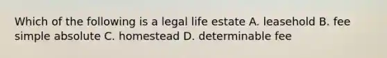 Which of the following is a legal life estate A. leasehold B. fee simple absolute C. homestead D. determinable fee