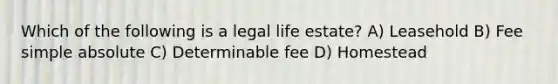 Which of the following is a legal life estate? A) Leasehold B) Fee simple absolute C) Determinable fee D) Homestead