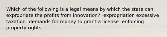 Which of the following is a legal means by which the state can expropriate the profits from innovation? -expropriation excessive taxation -demands for money to grant a license -enforcing property rights