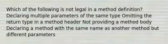 Which of the following is not legal in a method definition? Declaring multiple parameters of the same type Omitting the return type in a method header Not providing a method body Declaring a method with the same name as another method but different parameters