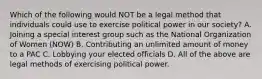 Which of the following would NOT be a legal method that individuals could use to exercise political power in our society? A. Joining a special interest group such as the National Organization of Women (NOW) B. Contributing an unlimited amount of money to a PAC C. Lobbying your elected officials D. All of the above are legal methods of exercising political power.