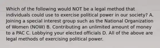 Which of the following would NOT be a legal method that individuals could use to exercise political power in our society? A. Joining a special interest group such as the National Organization of Women (NOW) B. Contributing an unlimited amount of money to a PAC C. Lobbying your elected officials D. All of the above are legal methods of exercising political power.