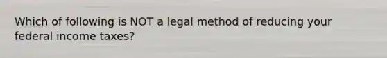 Which of following is NOT a legal method of reducing your federal income​ taxes?