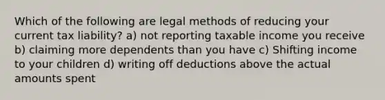 Which of the following are legal methods of reducing your current tax liability? a) not reporting taxable income you receive b) claiming more dependents than you have c) Shifting income to your children d) writing off deductions above the actual amounts spent